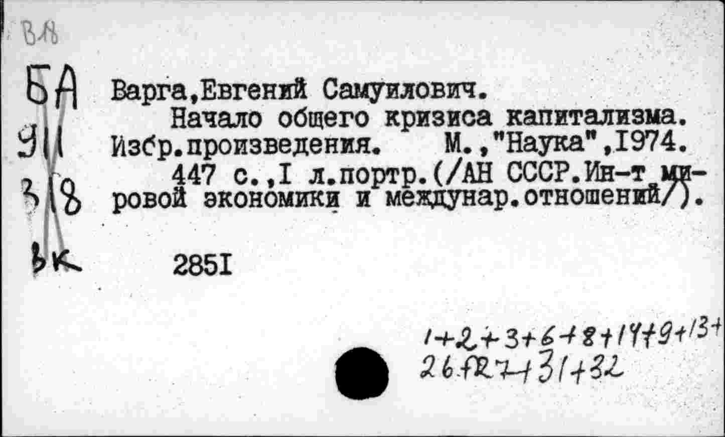 ﻿
эд
ЭД
Варга,Евгений Самуилович.
Начало общего кризиса капитализма.
Избр.произведения. М. /Наука",1974.
447 с.,1 л.портр.(/АН СССР.Ин-т мировой экономики и междунар.отношений/).
2851
